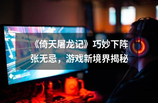 《倚天屠龙记》巧妙下阵张无忌,游戏新境界揭秘-第1张-游戏信息-龙启网