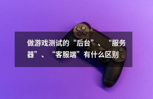 做游戏测试的“后台”、“服务器”、“客服端”有什么区别-第1张-游戏信息-龙启网