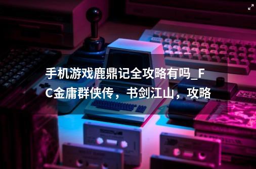 手机游戏鹿鼎记全攻略有吗_FC金庸群侠传,书剑江山,攻略-第1张-游戏信息-龙启网
