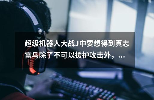 超级机器人大战J中要想得到真志雷马除了不可以援护攻击外,可不可以其他机体对它援护防御呢-第1张-游戏信息-龙启网