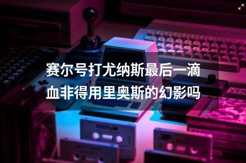 赛尔号打尤纳斯最后一滴血非得用里奥斯的幻影吗-第1张-游戏信息-龙启网