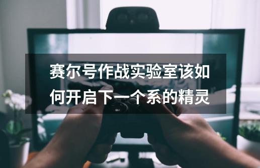 赛尔号作战实验室该如何开启下一个系的精灵-第1张-游戏信息-龙启网