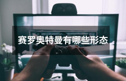 赛罗奥特曼有哪些形态-第1张-游戏信息-龙启网