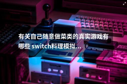 有关自己随意做菜类的真实游戏有哪些 switch料理模拟器好玩吗-第1张-游戏信息-龙启网