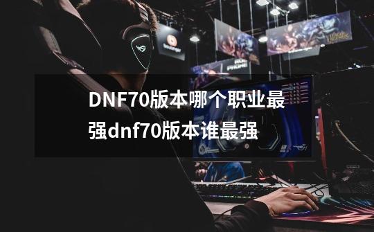 DNF70版本哪个职业最强dnf70版本谁最强-第1张-游戏信息-龙启网
