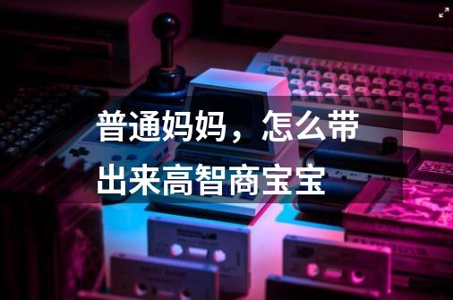 普通妈妈,怎么带出来高智商宝宝-第1张-游戏信息-龙启网