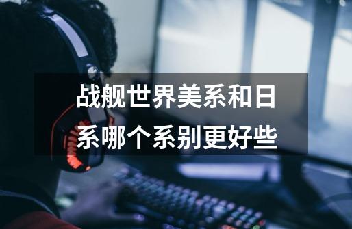战舰世界美系和日系哪个系别更好些-第1张-游戏信息-龙启网