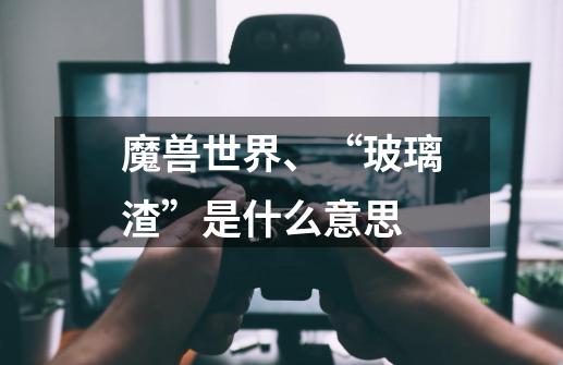 魔兽世界、“玻璃渣”是什么意思-第1张-游戏信息-龙启网