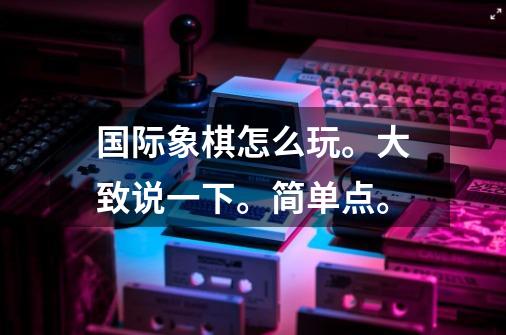 国际象棋怎么玩。大致说一下。简单点。-第1张-游戏信息-龙启网