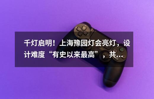 千灯启明!上海豫园灯会亮灯,设计难度“有史以来最高”,共赴灯火奇幻之境!-第1张-游戏信息-龙启网