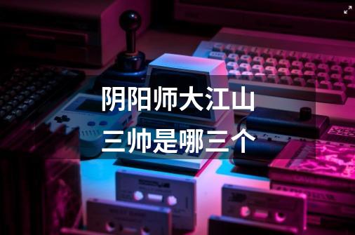 阴阳师大江山三帅是哪三个-第1张-游戏信息-龙启网