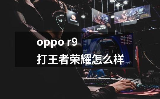 oppo r9 打王者荣耀怎么样-第1张-游戏信息-龙启网