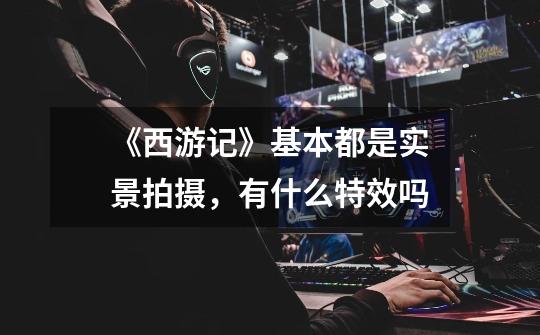 《西游记》基本都是实景拍摄,有什么特效吗-第1张-游戏信息-龙启网