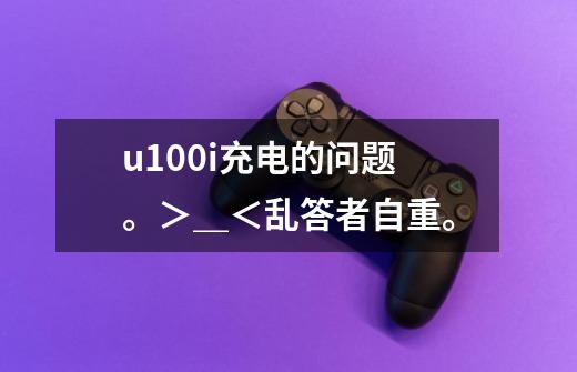 u100i充电的问题。＞＿＜乱答者自重。-第1张-游戏信息-龙启网