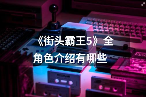 《街头霸王5》全角色介绍有哪些-第1张-游戏信息-龙启网