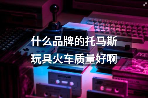什么品牌的托马斯玩具火车质量好啊-第1张-游戏信息-龙启网