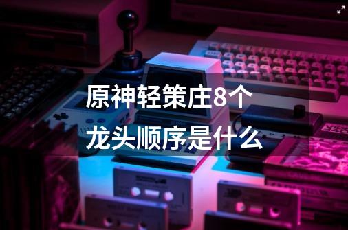 原神轻策庄8个龙头顺序是什么-第1张-游戏信息-龙启网