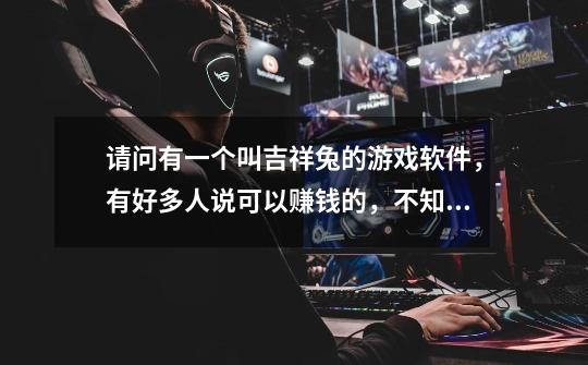 请问有一个叫吉祥兔的游戏软件，有好多人说可以赚钱的，不知道真假-第1张-游戏信息-龙启网