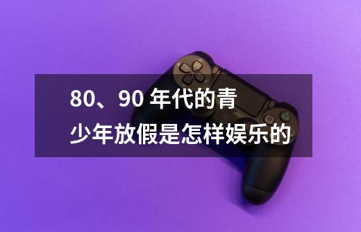 80、90 年代的青少年放假是怎样娱乐的-第1张-游戏信息-龙启网