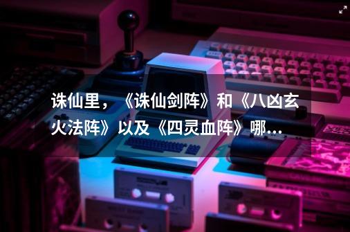 诛仙里,《诛仙剑阵》和《八凶玄火法阵》以及《四灵血阵》哪个更厉害-第1张-游戏信息-龙启网