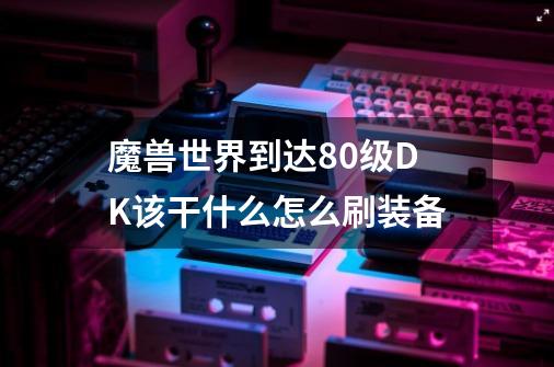魔兽世界到达80级DK该干什么怎么刷装备-第1张-游戏信息-龙启网