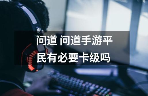 问道 问道手游平民有必要卡级吗-第1张-游戏信息-龙启网