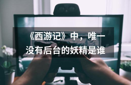 《西游记》中,唯一没有后台的妖精是谁-第1张-游戏信息-龙启网