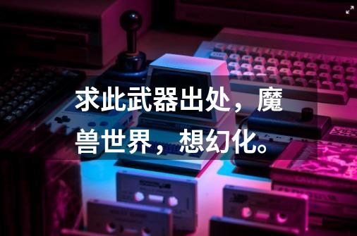 求此武器出处，魔兽世界，想幻化。-第1张-游戏信息-龙启网