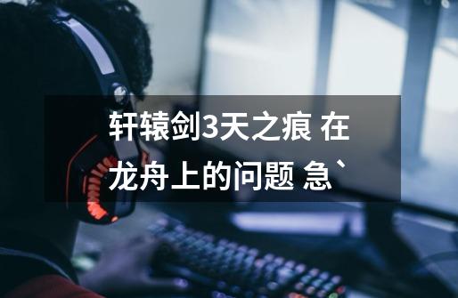 轩辕剑3天之痕 在龙舟上的问题 急`-第1张-游戏信息-龙启网