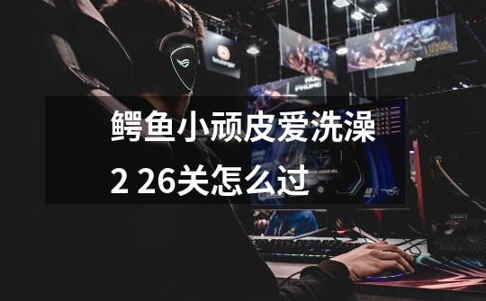 鳄鱼小顽皮爱洗澡2 26关怎么过-第1张-游戏信息-龙启网