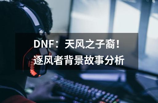 DNF:天风之子裔!逐风者背景故事分析-第1张-游戏信息-龙启网