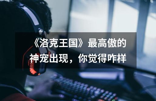 《洛克王国》最高傲的神宠出现,你觉得咋样-第1张-游戏信息-龙启网