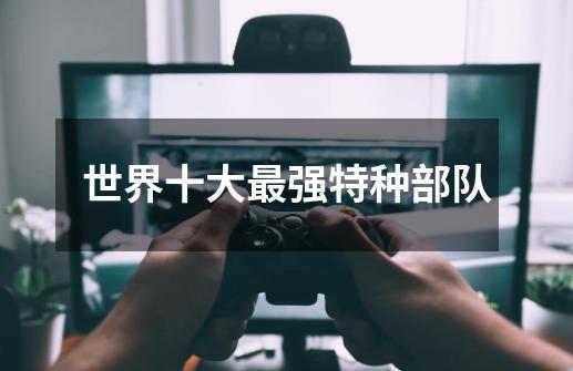 世界十大最强特种部队-第1张-游戏信息-龙启网