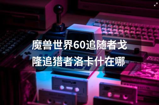 魔兽世界6.0追随者戈隆追猎者洛卡什在哪-第1张-游戏信息-龙启网