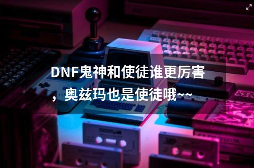 DNF鬼神和使徒谁更厉害,奥兹玛也是使徒哦~~-第1张-游戏信息-龙启网
