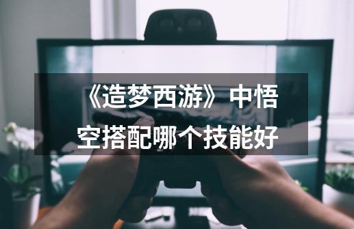 《造梦西游》中悟空搭配哪个技能好-第1张-游戏信息-龙启网