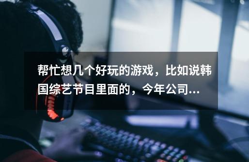 帮忙想几个好玩的游戏,比如说韩国综艺节目里面的,今年公司的春节晚会要玩!谢谢啦-第1张-游戏信息-龙启网