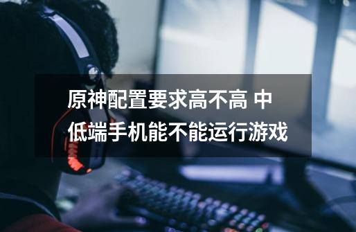 原神配置要求高不高 中低端手机能不能运行游戏-第1张-游戏信息-龙启网