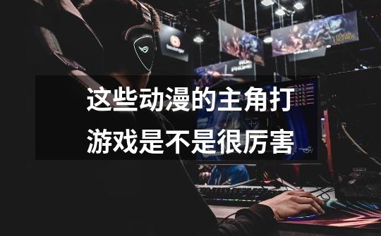这些动漫的主角打游戏是不是很厉害-第1张-游戏信息-龙启网