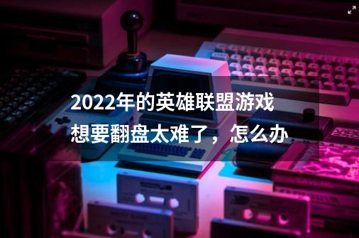 2022年的英雄联盟游戏想要翻盘太难了,怎么办-第1张-游戏信息-龙启网