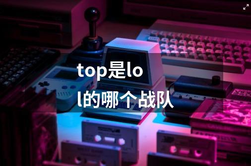 top是lol的哪个战队-第1张-游戏信息-龙启网