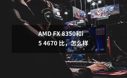 AMD FX 8350和i5 4670 比,怎么样-第1张-游戏信息-龙启网