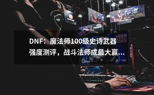 DNF:魔法师100级史诗武器强度测评,战斗法师成最大赢家,如何评价-第1张-游戏信息-龙启网