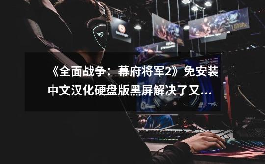 《全面战争：幕府将军2》免安装中文汉化硬盘版黑屏解决了又出问题...急...急...急-第1张-游戏信息-龙启网