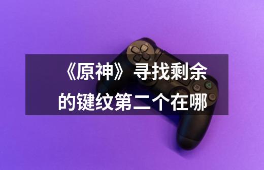 《原神》寻找剩余的键纹第二个在哪-第1张-游戏信息-龙启网