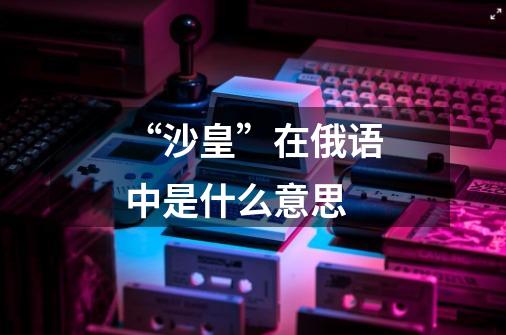 “沙皇”在俄语中是什么意思-第1张-游戏信息-龙启网