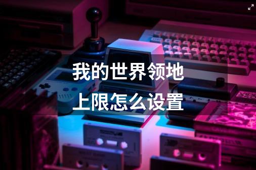 我的世界领地上限怎么设置-第1张-游戏信息-龙启网