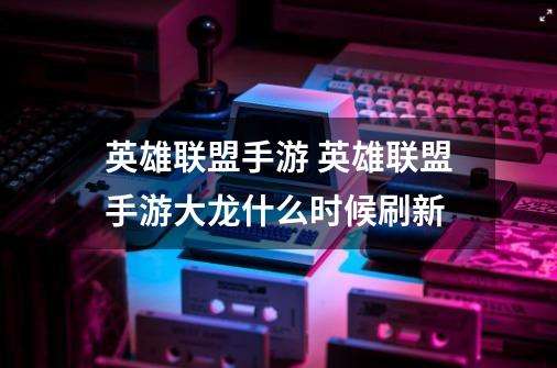 英雄联盟手游 英雄联盟手游大龙什么时候刷新-第1张-游戏信息-龙启网