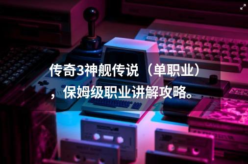 传奇3神舰传说(单职业),保姆级职业讲解攻略。-第1张-游戏信息-龙启网
