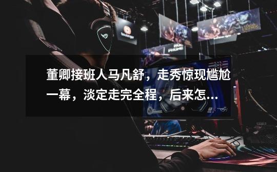 董卿接班人马凡舒,走秀惊现尴尬一幕,淡定走完全程,后来怎样-第1张-游戏信息-龙启网
